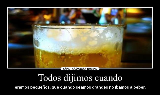 Todos dijimos cuando - eramos pequeños, que cuando seamos grandes no íbamos a beber.