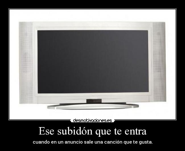 Ese subidón que te entra - cuando en un anuncio sale una canción que te gusta.