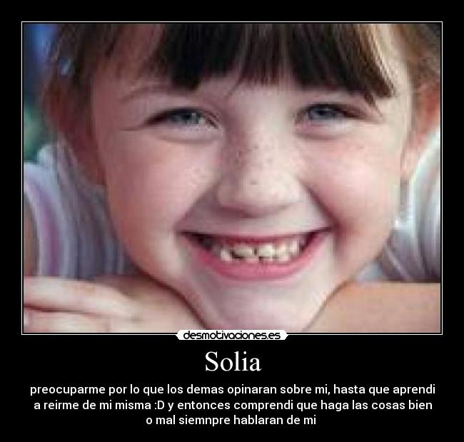 Solia - preocuparme por lo que los demas opinaran sobre mi, hasta que aprendi
a reirme de mi misma :D y entonces comprendi que haga las cosas bien
o mal siemnpre hablaran de mi