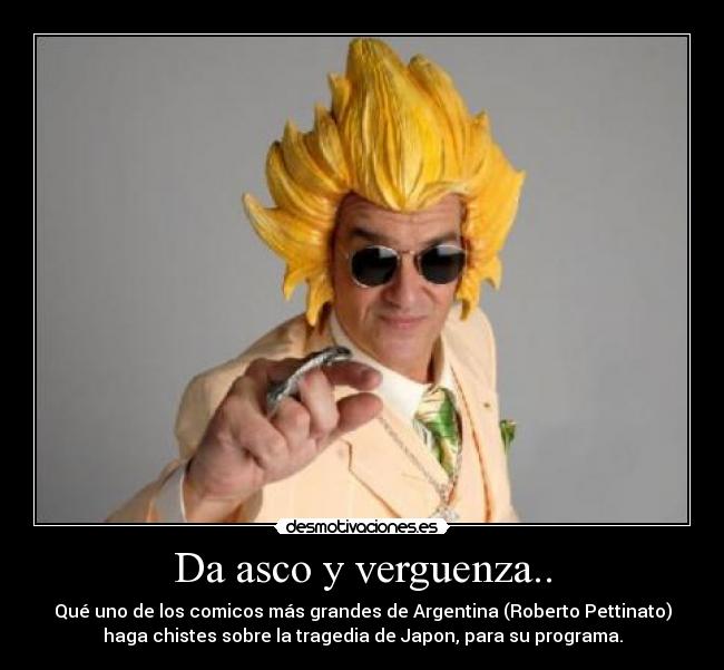 Da asco y verguenza.. - Qué uno de los comicos más grandes de Argentina (Roberto Pettinato)
haga chistes sobre la tragedia de Japon, para su programa.