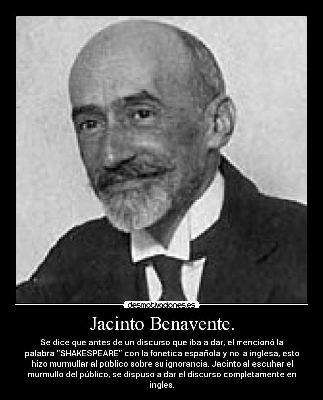 Jacinto Benavente. - Se dice que antes de un discurso que iba a dar, el mencionó la
palabra SHAKESPEARE con la fonetica española y no la inglesa, esto
hizo murmullar al público sobre su ignorancia. Jacinto al escuhar el
murmullo del público, se dispuso a dar el discurso completamente en
ingles.