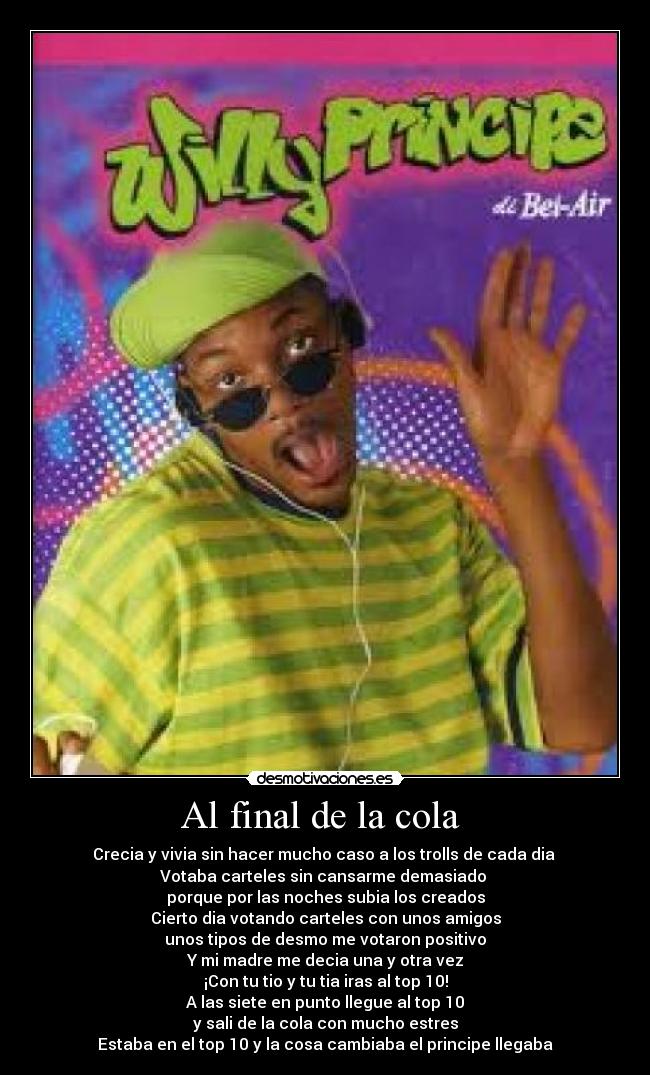 Al final de la cola - Crecia y vivia sin hacer mucho caso a los trolls de cada dia
Votaba carteles sin cansarme demasiado
porque por las noches subia los creados
Cierto dia votando carteles con unos amigos
unos tipos de desmo me votaron positivo
Y mi madre me decia una y otra vez
¡Con tu tio y tu tia iras al top 10!
A las siete en punto llegue al top 10
y sali de la cola con mucho estres
Estaba en el top 10 y la cosa cambiaba el principe llegaba