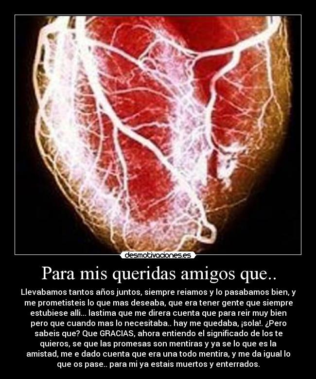 Para mis queridas amigos que.. - Llevabamos tantos años juntos, siempre reiamos y lo pasabamos bien, y
me prometisteis lo que mas deseaba, que era tener gente que siempre
estubiese alli... lastima que me direra cuenta que para reir muy bien
pero que cuando mas lo necesitaba.. hay me quedaba, ¡sola!. ¿Pero
sabeis que? Que GRACIAS, ahora entiendo el significado de los te
quieros, se que las promesas son mentiras y ya se lo que es la
amistad, me e dado cuenta que era una todo mentira, y me da igual lo
que os pase.. para mi ya estais muertos y enterrados.