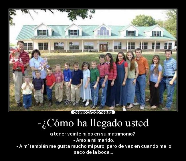 -¿Cómo ha llegado usted - a tener veinte hijos en su matrimonio?
- Amo a mi marido.
- A mí también me gusta mucho mi puro, pero de vez en cuando me lo
saco de la boca...