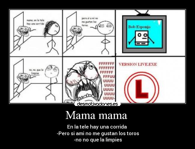 Mama mama  - En la tele hay una corrida 
-Pero si ami no me gustan los toros
-no no que la limpies