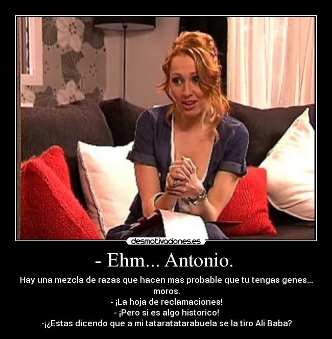 - Ehm... Antonio. - Hay una mezcla de razas que hacen mas probable que tu tengas genes... moros.
- ¡La hoja de reclamaciones!
- ¡Pero si es algo historico!
-¡¿Estas dicendo que a mi tataratatarabuela se la tiro Ali Baba?