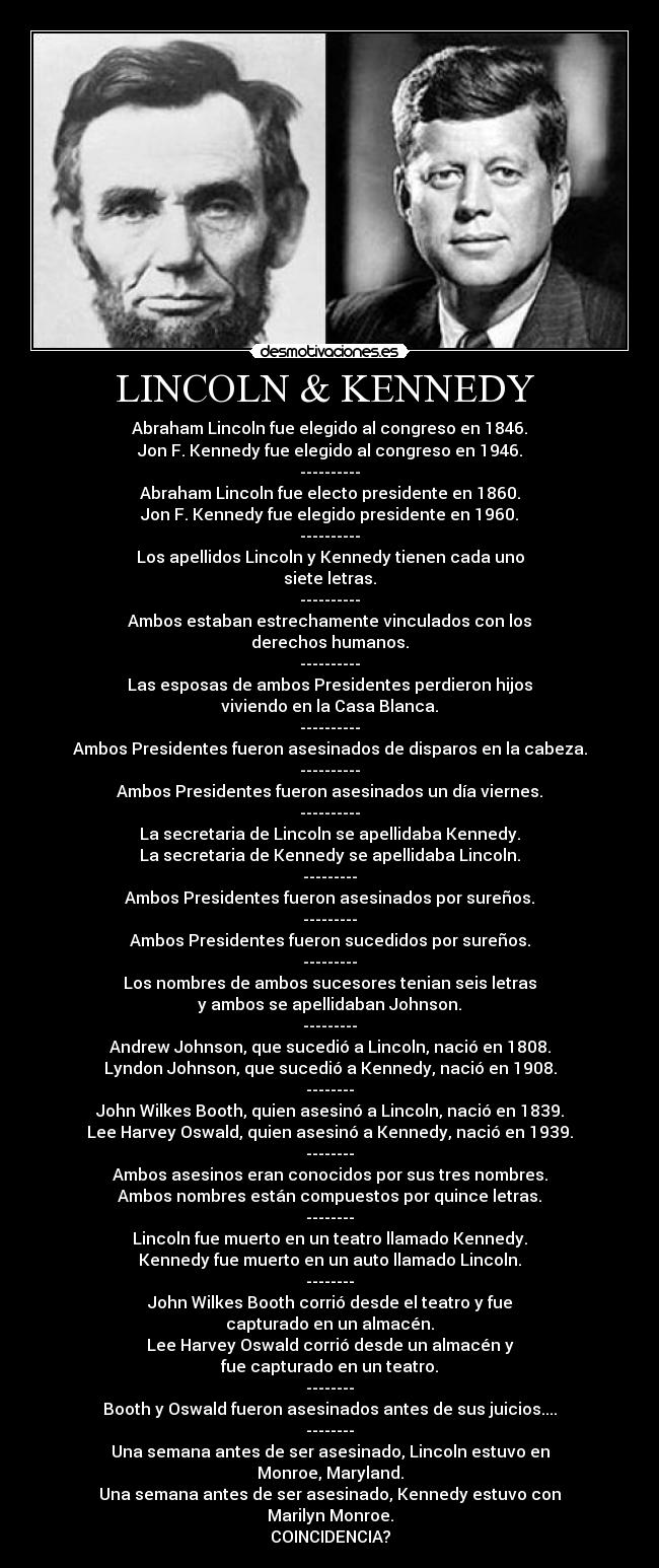 LINCOLN & KENNEDY  - Abraham Lincoln fue elegido al congreso en 1846.
Jon F. Kennedy fue elegido al congreso en 1946.
----------
Abraham Lincoln fue electo presidente en 1860.
Jon F. Kennedy fue elegido presidente en 1960.
----------
Los apellidos Lincoln y Kennedy tienen cada uno
siete letras.
----------
Ambos estaban estrechamente vinculados con los
derechos humanos.
----------
Las esposas de ambos Presidentes perdieron hijos
viviendo en la Casa Blanca.
----------
Ambos Presidentes fueron asesinados de disparos en la cabeza.
----------
Ambos Presidentes fueron asesinados un día viernes.
----------
La secretaria de Lincoln se apellidaba Kennedy.
La secretaria de Kennedy se apellidaba Lincoln.
---------
Ambos Presidentes fueron asesinados por sureños.
---------
Ambos Presidentes fueron sucedidos por sureños.
---------
Los nombres de ambos sucesores tenian seis letras
y ambos se apellidaban Johnson.
---------
Andrew Johnson, que sucedió a Lincoln, nació en 1808.
Lyndon Johnson, que sucedió a Kennedy, nació en 1908.
--------
John Wilkes Booth, quien asesinó a Lincoln, nació en 1839.
Lee Harvey Oswald, quien asesinó a Kennedy, nació en 1939.
--------
Ambos asesinos eran conocidos por sus tres nombres.
Ambos nombres están compuestos por quince letras.
--------
Lincoln fue muerto en un teatro llamado Kennedy.
Kennedy fue muerto en un auto llamado Lincoln.
--------
John Wilkes Booth corrió desde el teatro y fue
capturado en un almacén.
Lee Harvey Oswald corrió desde un almacén y
fue capturado en un teatro.
--------
Booth y Oswald fueron asesinados antes de sus juicios....
--------
Una semana antes de ser asesinado, Lincoln estuvo en
Monroe, Maryland.
Una semana antes de ser asesinado, Kennedy estuvo con
Marilyn Monroe.
COINCIDENCIA?