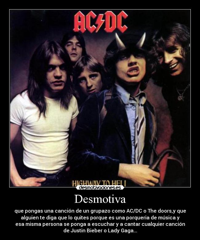 Desmotiva - que pongas una canción de un grupazo como AC/DC o The doors,y que
alguien te diga que lo quites porque es una porqueria de música y
esa misma persona se ponga a escuchar y a cantar cualquier canción
de Justin Bieber o Lady Gaga...