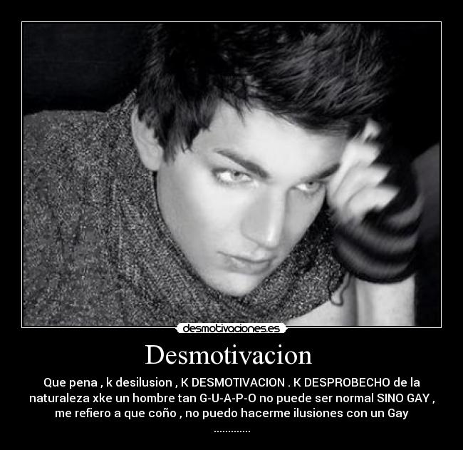 Desmotivacion - Que pena , k desilusion , K DESMOTIVACION . K DESPROBECHO de la
naturaleza xke un hombre tan G-U-A-P-O no puede ser normal SINO GAY ,
me refiero a que coño , no puedo hacerme ilusiones con un Gay
.............