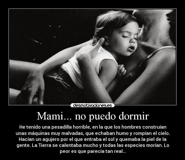 Mami... no puedo dormir - He tenido una pesadilla horrible, en la que los hombres construían
unas máquinas muy malvadas, que echaban humo y rompían el cielo.
Hacían un agujero por el que entraba el sol y quemaba la piel de la
gente. La Tierra se calentaba mucho y todas las especies morían. Lo
peor es que parecía tan real...