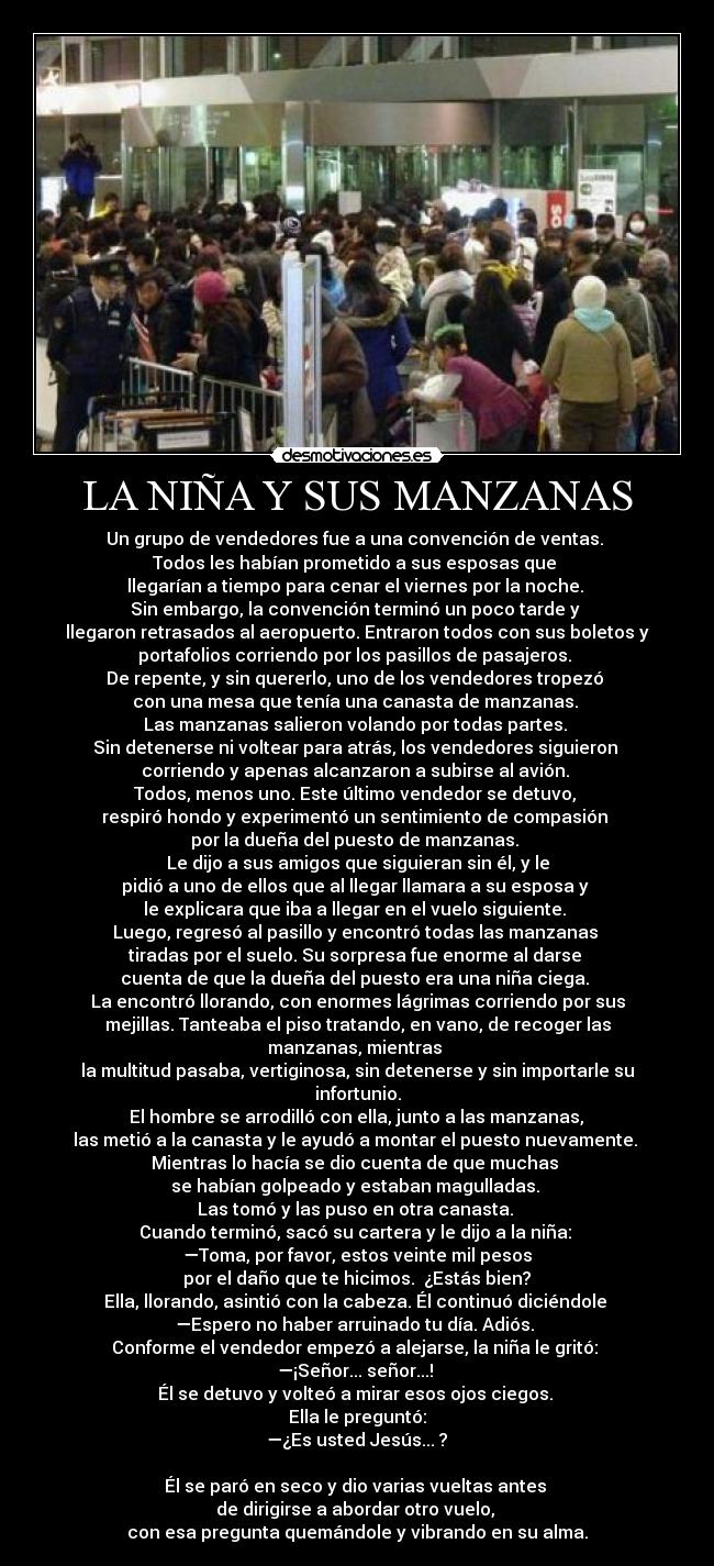 LA NIÑA Y SUS MANZANAS - Un grupo de vendedores fue a una convención de ventas. 
Todos les habían prometido a sus esposas que 
llegarían a tiempo para cenar el viernes por la noche. 
Sin embargo, la convención terminó un poco tarde y 
llegaron retrasados al aeropuerto. Entraron todos con sus boletos y
portafolios corriendo por los pasillos de pasajeros. 
De repente, y sin quererlo, uno de los vendedores tropezó 
con una mesa que tenía una canasta de manzanas. 
Las manzanas salieron volando por todas partes. 
Sin detenerse ni voltear para atrás, los vendedores siguieron 
corriendo y apenas alcanzaron a subirse al avión. 
Todos, menos uno. Este último vendedor se detuvo, 
respiró hondo y experimentó un sentimiento de compasión 
por la dueña del puesto de manzanas. 
Le dijo a sus amigos que siguieran sin él, y le
pidió a uno de ellos que al llegar llamara a su esposa y 
le explicara que iba a llegar en el vuelo siguiente. 
Luego, regresó al pasillo y encontró todas las manzanas 
tiradas por el suelo. Su sorpresa fue enorme al darse 
cuenta de que la dueña del puesto era una niña ciega. 
La encontró llorando, con enormes lágrimas corriendo por sus
mejillas. Tanteaba el piso tratando, en vano, de recoger las
manzanas, mientras 
la multitud pasaba, vertiginosa, sin detenerse y sin importarle su
infortunio.
 El hombre se arrodilló con ella, junto a las manzanas, 
las metió a la canasta y le ayudó a montar el puesto nuevamente. 
Mientras lo hacía se dio cuenta de que muchas 
se habían golpeado y estaban magulladas. 
Las tomó y las puso en otra canasta. 
Cuando terminó, sacó su cartera y le dijo a la niña: 
—Toma, por favor, estos veinte mil pesos
 por el daño que te hicimos.  ¿Estás bien? 
Ella, llorando, asintió con la cabeza. Él continuó diciéndole 
—Espero no haber arruinado tu día. Adiós. 
Conforme el vendedor empezó a alejarse, la niña le gritó: 
—¡Señor... señor...! 
Él se detuvo y volteó a mirar esos ojos ciegos. 
Ella le preguntó:
 —¿Es usted Jesús... ? 

Él se paró en seco y dio varias vueltas antes 
de dirigirse a abordar otro vuelo, 
con esa pregunta quemándole y vibrando en su alma.
