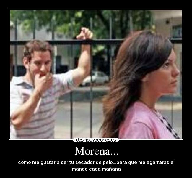 Morena... - cómo me gustaría ser tu secador de pelo...para que me agarraras el
mango cada mañana