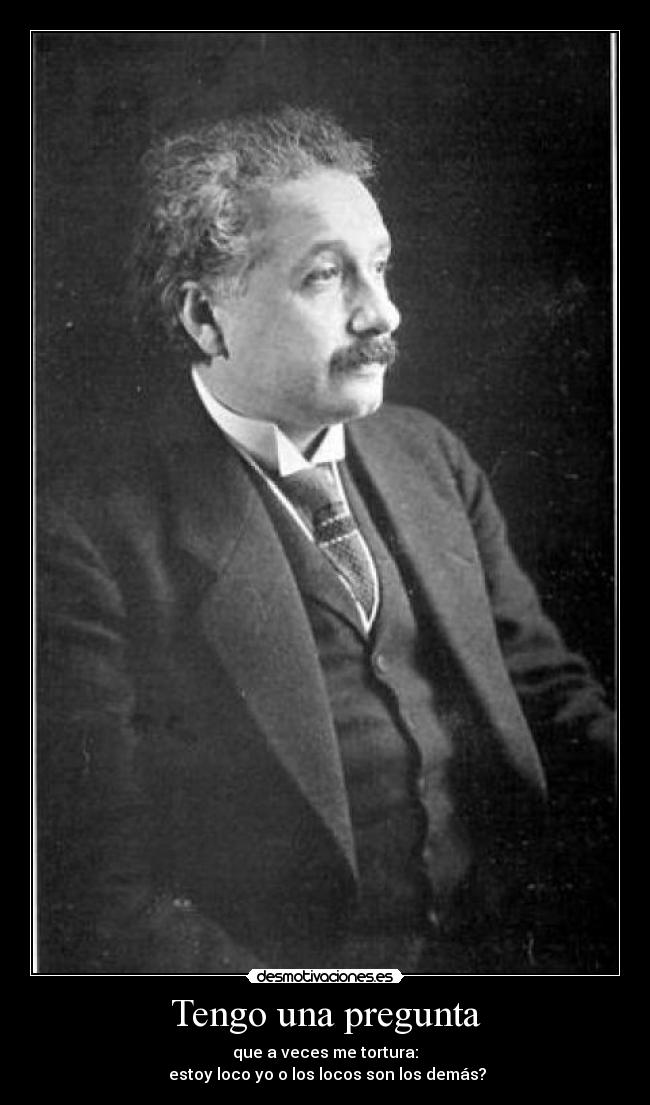 Tengo una pregunta - que a veces me tortura:
estoy loco yo o los locos son los demás?