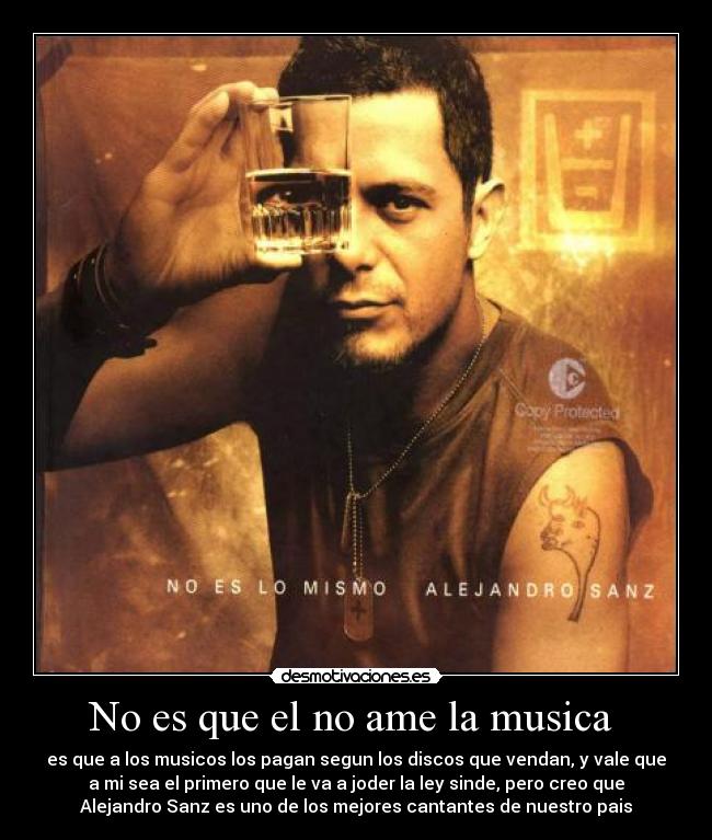 No es que el no ame la musica - es que a los musicos los pagan segun los discos que vendan, y vale que
a mi sea el primero que le va a joder la ley sinde, pero creo que
Alejandro Sanz es uno de los mejores cantantes de nuestro pais