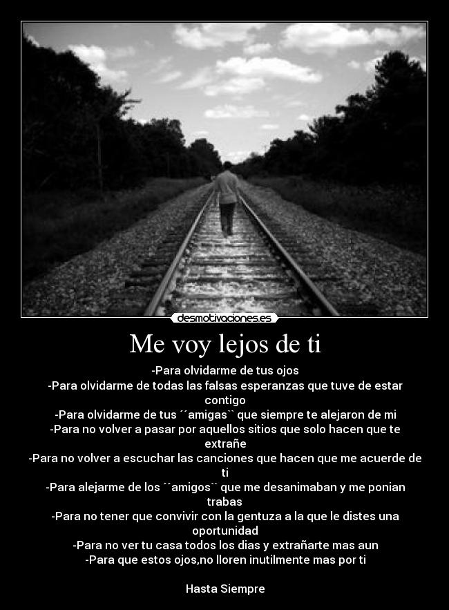 Me voy lejos de ti - -Para olvidarme de tus ojos
-Para olvidarme de todas las falsas esperanzas que tuve de estar contigo
-Para olvidarme de tus ´´amigas`` que siempre te alejaron de mi
-Para no volver a pasar por aquellos sitios que solo hacen que te extrañe
-Para no volver a escuchar las canciones que hacen que me acuerde de ti
-Para alejarme de los ´´amigos`` que me desanimaban y me ponian trabas
-Para no tener que convivir con la gentuza a la que le distes una oportunidad
-Para no ver tu casa todos los dias y extrañarte mas aun
-Para que estos ojos,no lloren inutilmente mas por ti

Hasta Siempre