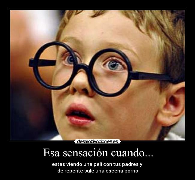 Esa sensación cuando... - estas viendo una peli con tus padres y
de repente sale una escena porno