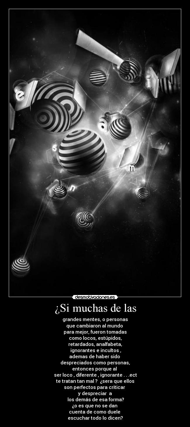 ¿Si muchas de las - grandes mentes, o personas
que cambiaron al mundo
para mejor, fueron tomadas
como locos, estúpidos,
retardados, analfabeta,
ignorantes e incultos ,
ademas de haber sido
despreciados como personas,
entonces porque al
ser loco , diferente , ignorante . . .ect
te tratan tan mal ? ¿sera que ellos
son perfectos para criticar
y despreciar a
los demás de esa forma?
¿o es que no se dan
cuenta de como duele
escuchar todo lo dicen?