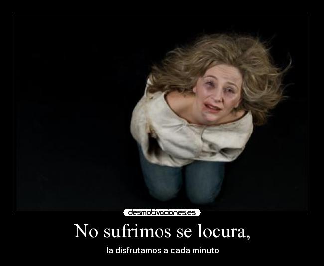 No sufrimos se locura, - la disfrutamos a cada minuto