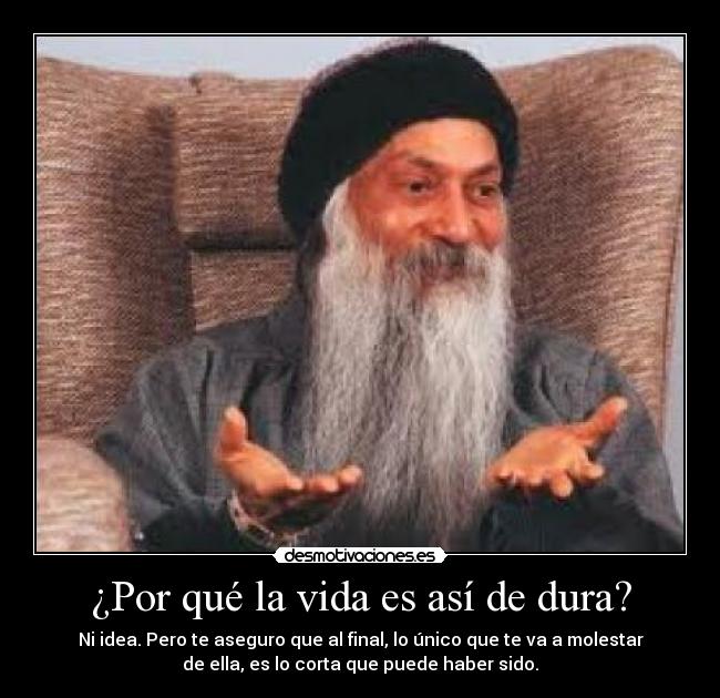 ¿Por qué la vida es así de dura? - Ni idea. Pero te aseguro que al final, lo único que te va a molestar
de ella, es lo corta que puede haber sido.