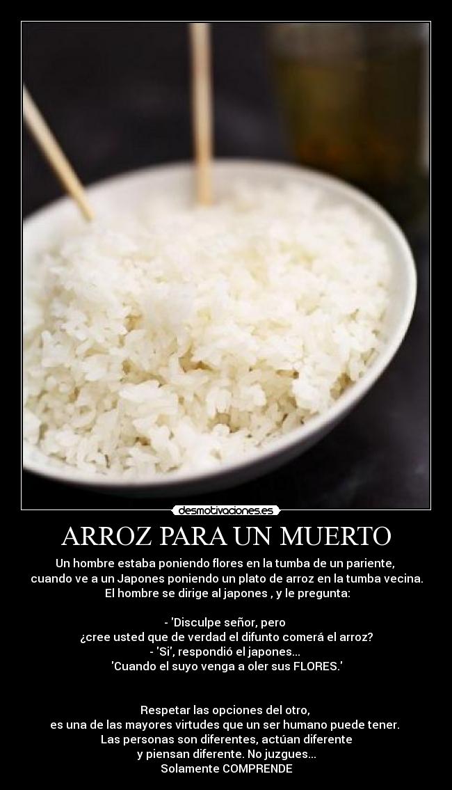 ARROZ PARA UN MUERTO - Un hombre estaba poniendo flores en la tumba de un pariente, 
cuando ve a un Japones poniendo un plato de arroz en la tumba vecina.
 El hombre se dirige al japones , y le pregunta:

- Disculpe señor, pero 
¿cree usted que de verdad el difunto comerá el arroz?
- Si, respondió el japones... 
Cuando el suyo venga a oler sus FLORES.


Respetar las opciones del otro, 
es una de las mayores virtudes que un ser humano puede tener. 
Las personas son diferentes, actúan diferente
y piensan diferente. No juzgues...
Solamente COMPRENDE