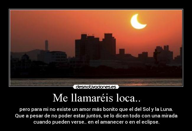 Me llamaréis loca.. - pero para mi no existe un amor más bonito que el del Sol y la Luna.
Que a pesar de no poder estar juntos, se lo dicen todo con una mirada
cuando pueden verse.. en el amanecer o en el eclipse.