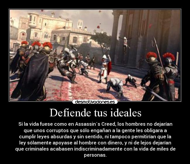 Defiende tus ideales - Si la vida fuese como en Assassin´s Creed, los hombres no dejarían
que unos corruptos que sólo engañan a la gente les obligara a
cumplir leyes absurdas y sin sentido, ni tampoco permitirían que la
ley sólamente apoyase al hombre con dinero, y ni de lejos dejarían
que criminales acabasen indiscriminadamente con la vida de miles de
personas.