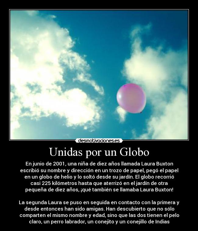 Unidas por un Globo - En junio de 2001, una niña de diez años llamada Laura Buxton
escribió su nombre y dirección en un trozo de papel, pegó el papel
en un globo de helio y lo soltó desde su jardín. El globo recorrió
casi 225 kilómetros hasta que aterrizó en el jardín de otra
pequeña de diez años, ¡qué también se llamaba Laura Buxton!

La segunda Laura se puso en seguida en contacto con la primera y
desde entonces han sido amigas. Han descubierto que no sólo
comparten el mismo nombre y edad, sino que las dos tienen el pelo
claro, un perro labrador, un conejito y un conejillo de Indias