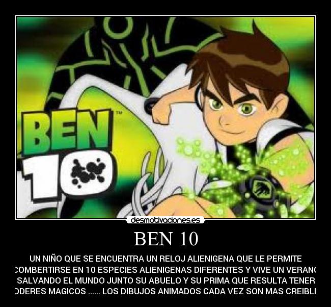 BEN 10 - UN NIÑO QUE SE ENCUENTRA UN RELOJ ALIENIGENA QUE LE PERMITE
COMBERTIRSE EN 10 ESPECIES ALIENIGENAS DIFERENTES Y VIVE UN VERANO
SALVANDO EL MUNDO JUNTO SU ABUELO Y SU PRIMA QUE RESULTA TENER
PODERES MAGICOS ...... LOS DIBUJOS ANIMADOS CADA VEZ SON MAS CREIBLES