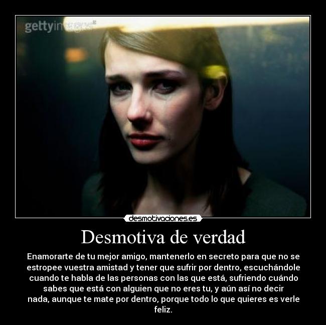 Desmotiva de verdad - Enamorarte de tu mejor amigo, mantenerlo en secreto para que no se
estropee vuestra amistad y tener que sufrir por dentro, escuchándole
cuando te habla de las personas con las que está, sufriendo cuándo
sabes que está con alguien que no eres tu, y aún así no decir
nada, aunque te mate por dentro, porque todo lo que quieres es verle
feliz.