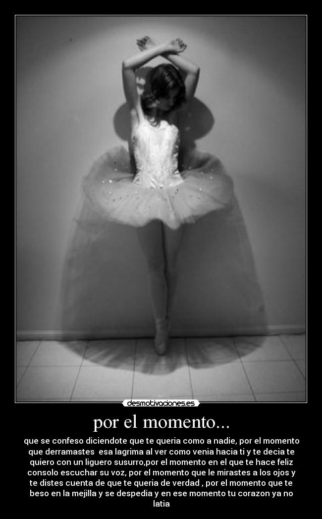 por el momento... - que se confeso diciendote que te queria como a nadie, por el momento
que derramastes  esa lagrima al ver como venia hacia ti y te decia te
quiero con un liguero susurro,por el momento en el que te hace feliz
consolo escuchar su voz, por el momento que le mirastes a los ojos y
te distes cuenta de que te queria de verdad , por el momento que te
beso en la mejilla y se despedia y en ese momento tu corazon ya no
latia