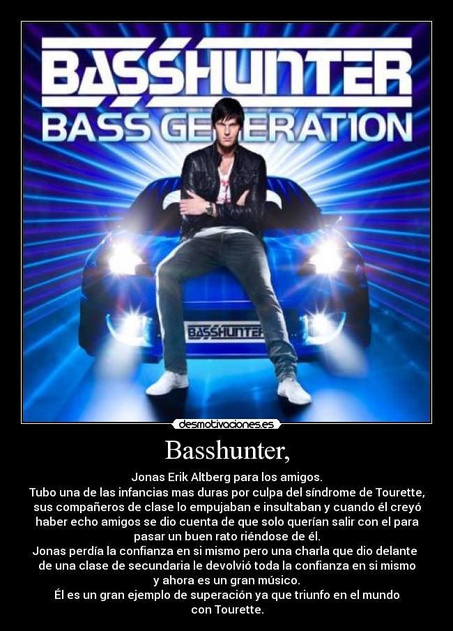 Basshunter, - Jonas Erik Altberg para los amigos.
Tubo una de las infancias mas duras por culpa del síndrome de Tourette,
sus compañeros de clase lo empujaban e insultaban y cuando él creyó
haber echo amigos se dio cuenta de que solo querían salir con el para
pasar un buen rato riéndose de él.
Jonas perdía la confianza en si mismo pero una charla que dio delante
de una clase de secundaria le devolvió toda la confianza en si mismo
y ahora es un gran músico.
Él es un gran ejemplo de superación ya que triunfo en el mundo
con Tourette.