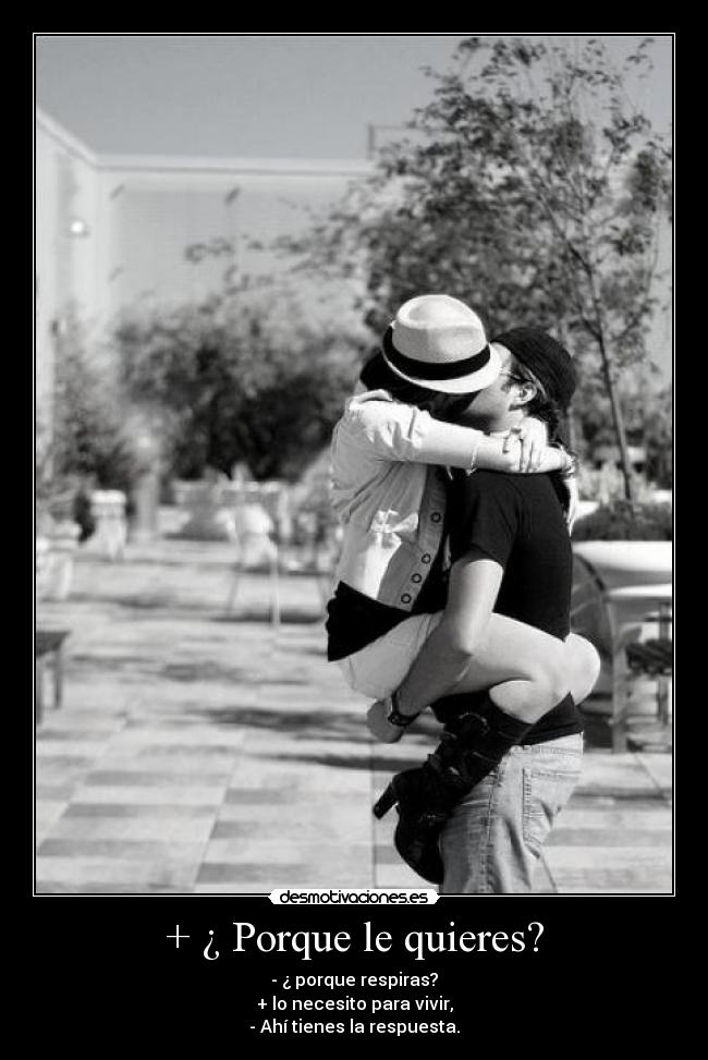 + ¿ Porque le quieres? - - ¿ porque respiras?
+ lo necesito para vivir,
- Ahí tienes la respuesta.