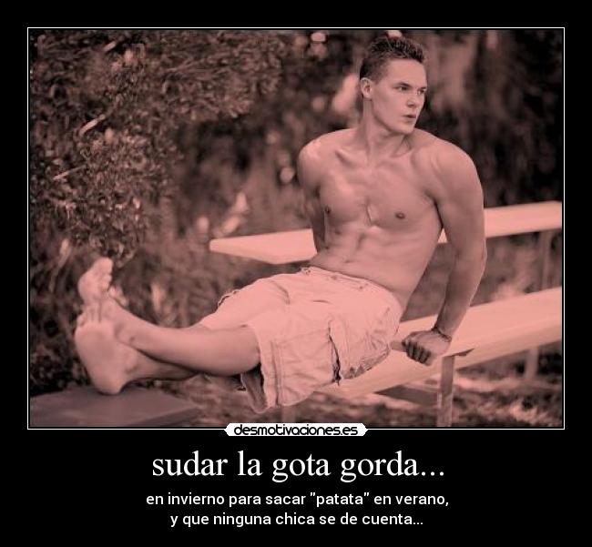 sudar la gota gorda... - en invierno para sacar patata en verano,
y que ninguna chica se de cuenta...