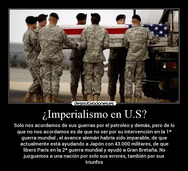 ¿Imperialismo en U.S? - Solo nos acordamos de sus guerras por el petroleo y demás, pero de lo
que no nos acordamos es de que no ser por su intervención en la 1º
guerra mundial , el avance alemán habría sido imparable, de que
actualmente está ayudando a Japón con 43.000 militares, de que
liberó París en la 2º guerra mundial y ayudó a Gran Bretaña. No
juzguemos a una nación por solo sus errores, también por sus
triunfos
