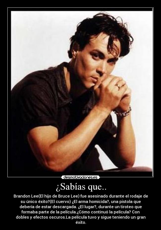 ¿Sabías que.. - Brandon Lee(El hijo de Bruce Lee) fue asesinado durante el rodaje de
su único éxito?(El cuervo) ¿El arma homicida?, una pistola que
debería de estar descargada. ¿El lugar?, durante un tiroteo que
formaba parte de la película.¿Cómo continuó la película? Con
dobles y efectos oscuros.La película tuvo y sigue teniendo un gran
éxito.