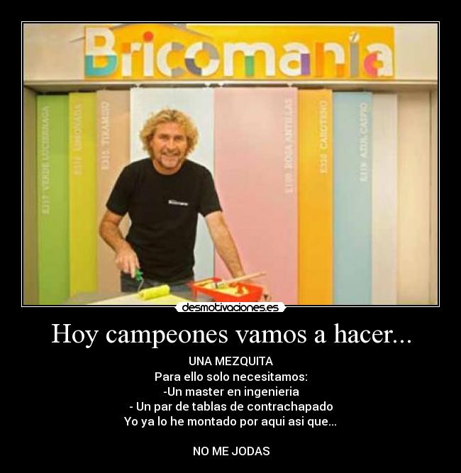 Hoy campeones vamos a hacer... - UNA MEZQUITA
Para ello solo necesitamos:
-Un master en ingenieria
- Un par de tablas de contrachapado
Yo ya lo he montado por aqui asi que...

NO ME JODAS
