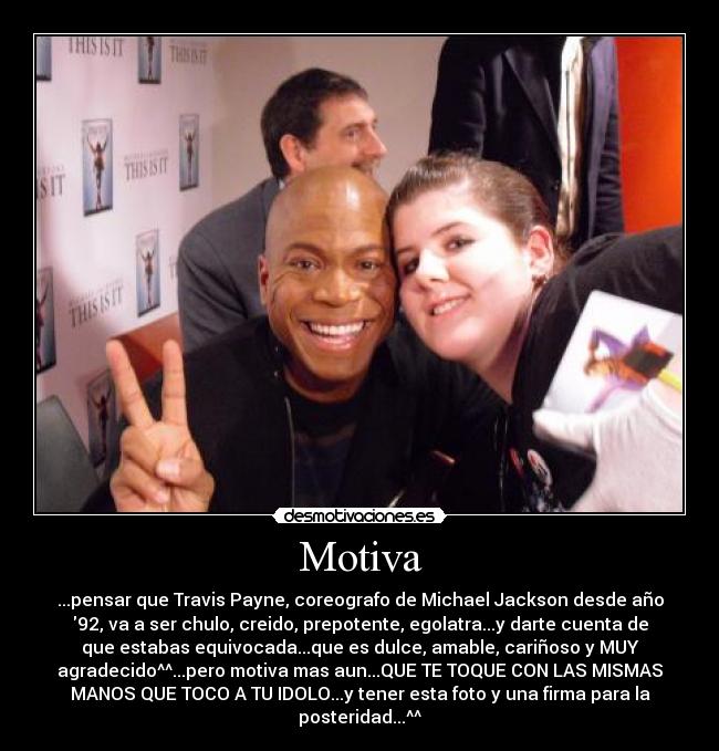Motiva - ...pensar que Travis Payne, coreografo de Michael Jackson desde año
92, va a ser chulo, creido, prepotente, egolatra...y darte cuenta de
que estabas equivocada...que es dulce, amable, cariñoso y MUY
agradecido^^...pero motiva mas aun...QUE TE TOQUE CON LAS MISMAS
MANOS QUE TOCO A TU IDOLO...y tener esta foto y una firma para la
posteridad...^^