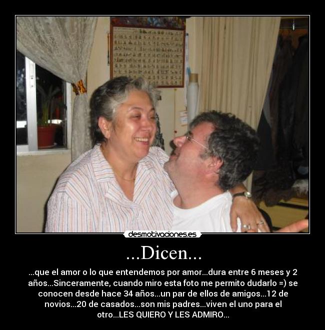 ...Dicen... - ...que el amor o lo que entendemos por amor...dura entre 6 meses y 2
años...Sinceramente, cuando miro esta foto me permito dudarlo =) se
conocen desde hace 34 años...un par de ellos de amigos...12 de
novios...20 de casados...son mis padres...viven el uno para el
otro...LES QUIERO Y LES ADMIRO...