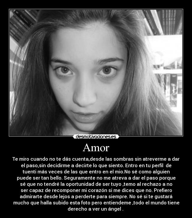 Amor - Te miro cuando no te dás cuenta,desde las sombras sin atreverme a dar
el paso,sin decidirme a decirte lo que siento. Entro en tu perfil de
tuenti más veces de las que entro en el mio.No sé como alguien
puede ser tan bello. Seguramente no me atreva a dar el paso porque
sé que no tendré la oportunidad de ser tuyo ,temo al rechazo a no
ser capaz de recomponer mi corazón si me dices que no. Prefiero
admirarte desde lejos a perderte para siempre. No sé si te gustará
mucho que halla subido esta foto pero entiendeme ,todo el mundo tiene
derecho a ver un ángel .