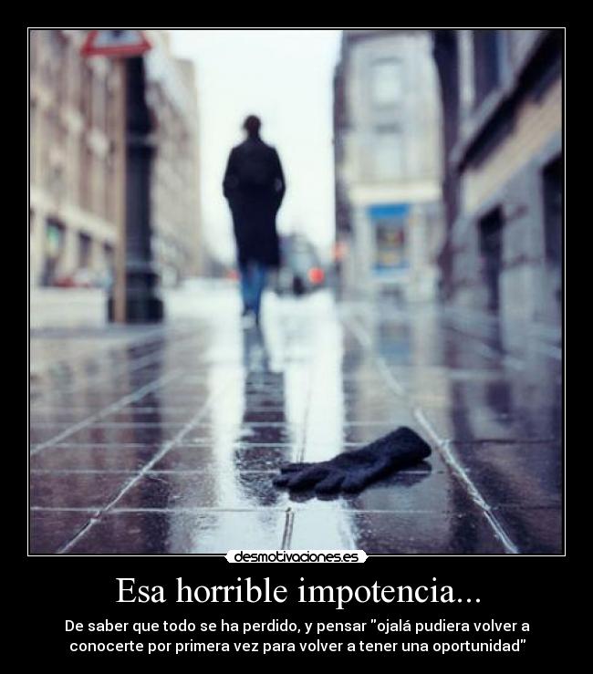 Esa horrible impotencia... - De saber que todo se ha perdido, y pensar ojalá pudiera volver a
conocerte por primera vez para volver a tener una oportunidad