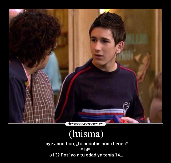 (luisma) - -oye Jonathan, ¿tu cuántos años tienes?
*13*
-¿13? Pos yo a tu edad ya tenía 14...