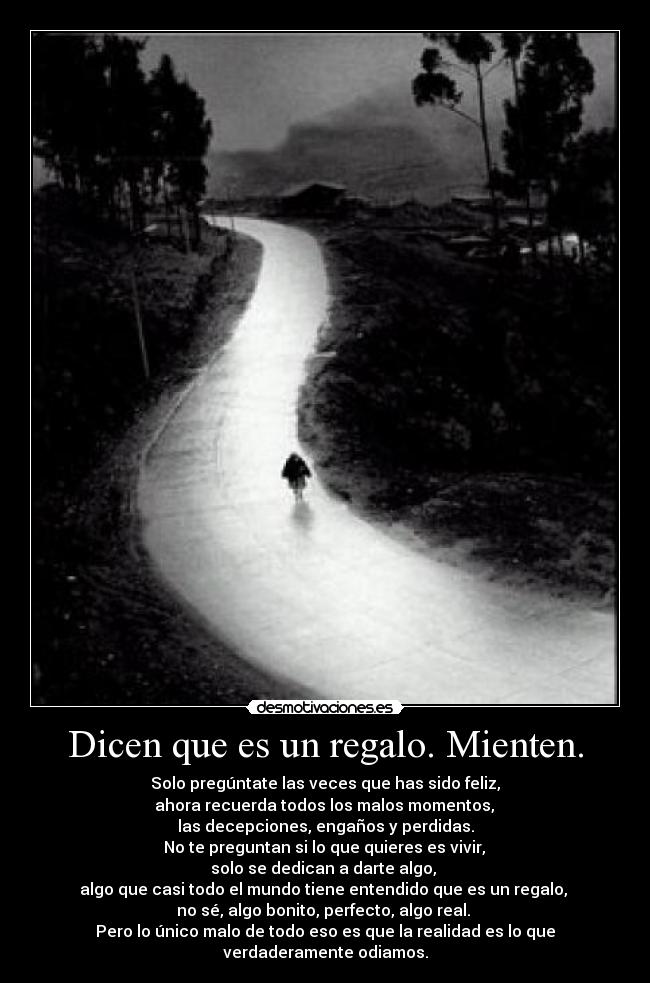Dicen que es un regalo. Mienten. - Solo pregúntate las veces que has sido feliz,
 ahora recuerda todos los malos momentos, 
las decepciones, engaños y perdidas.
 No te preguntan si lo que quieres es vivir, 
solo se dedican a darte algo, 
algo que casi todo el mundo tiene entendido que es un regalo, 
no sé, algo bonito, perfecto, algo real. 
Pero lo único malo de todo eso es que la realidad es lo que verdaderamente odiamos.
