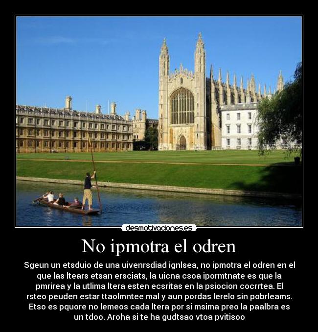 No ipmotra el odren - Sgeun un etsduio de una uivenrsdiad ignlsea, no ipmotra el odren en el
que las ltears etsan ersciats, la uicna csoa ipormtnate es que la
pmrirea y la utlima ltera esten ecsritas en la psiocion cocrrtea. El
rsteo peuden estar ttaolmntee mal y aun pordas lerelo sin pobrleams.
Etso es pquore no lemeos cada ltera por si msima preo la paalbra es
un tdoo. Aroha si te ha gudtsao vtoa pvitisoo