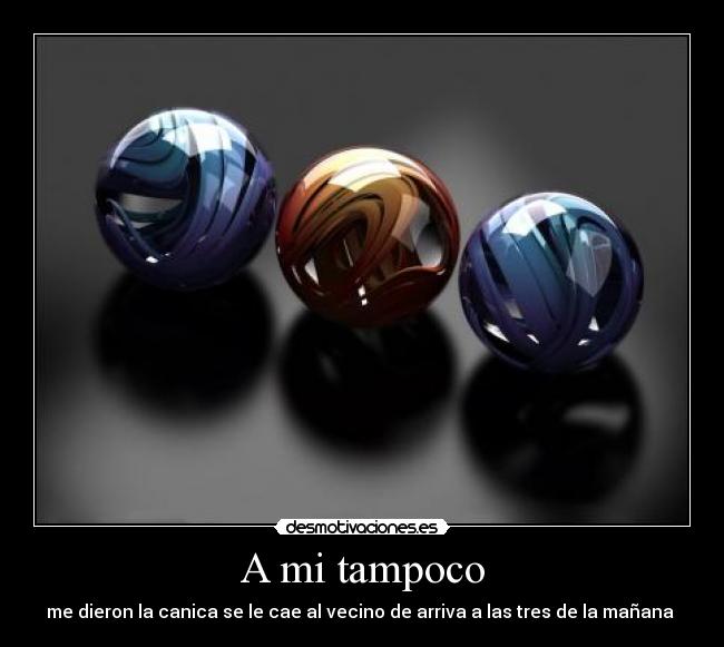 A mi tampoco - me dieron la canica se le cae al vecino de arriva a las tres de la mañana 