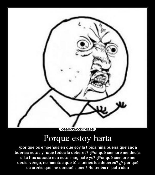 Porque estoy harta - ¿por qué os empeñáis en que soy la típica niña buena que saca
buenas notas y hace todos lo deberes? ¿Por qué siempre me decís:
si tú has sacado esa nota imagínate yo? ¿Por qué siempre me
decís: venga, no mientas que tú si tienes los deberes? ¿Y por qué
os creéis que me conocéis bien? No tenéis ni puta idea