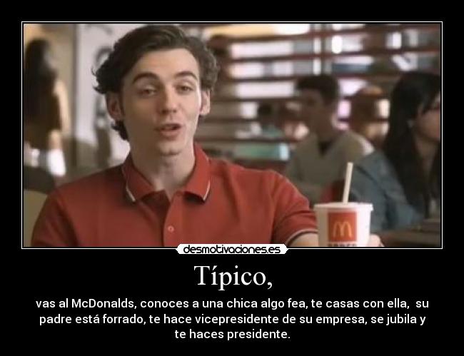 Típico, - vas al McDonalds, conoces a una chica algo fea, te casas con ella,  su
padre está forrado, te hace vicepresidente de su empresa, se jubila y
te haces presidente.