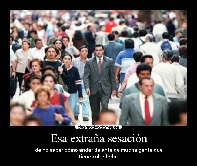 Esa extraña sesación - de no saber cómo andar delante de mucha gente que
tienes alrededor