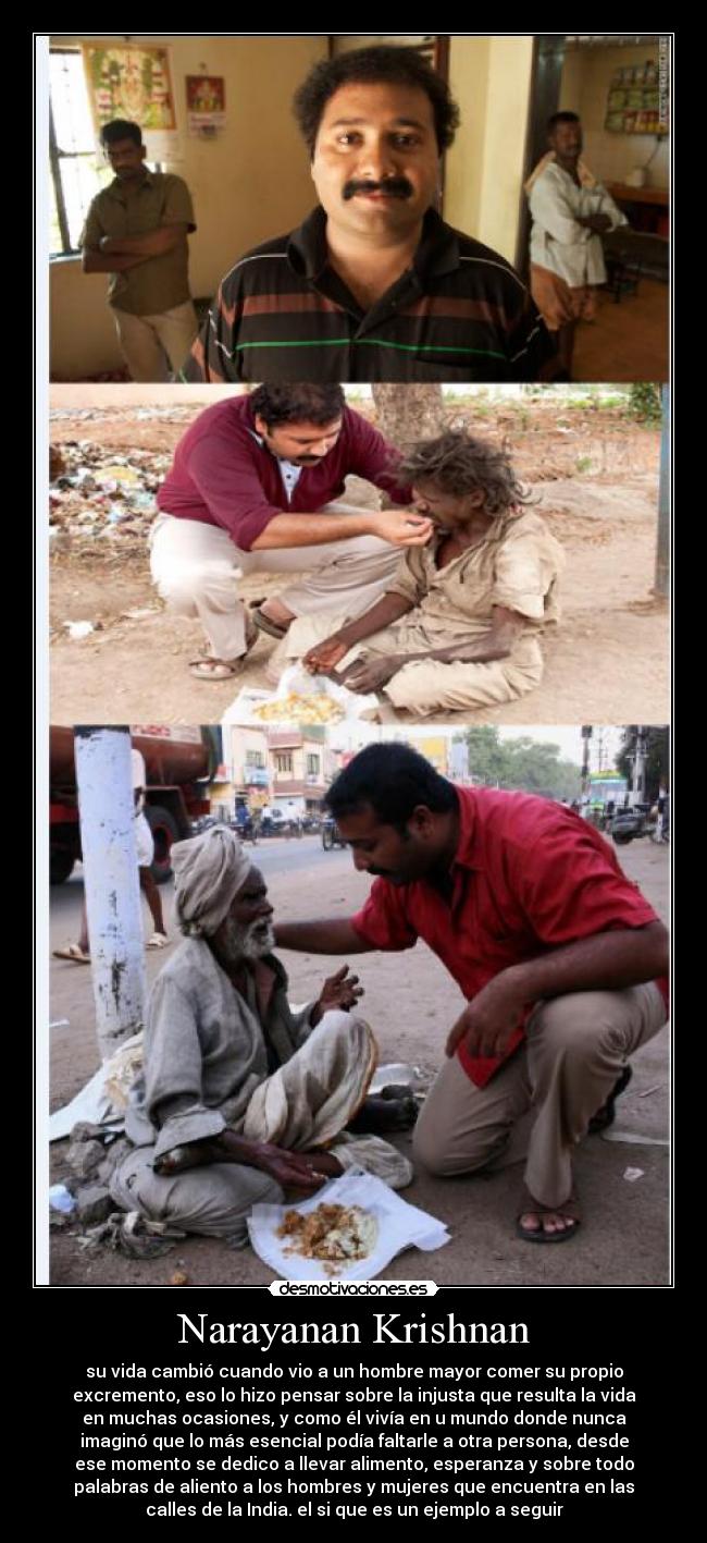 Narayanan Krishnan - su vida cambió cuando vio a un hombre mayor comer su propio
excremento, eso lo hizo pensar sobre la injusta que resulta la vida
en muchas ocasiones, y como él vivía en u mundo donde nunca
imaginó que lo más esencial podía faltarle a otra persona, desde
ese momento se dedico a llevar alimento, esperanza y sobre todo
palabras de aliento a los hombres y mujeres que encuentra en las
calles de la India. el si que es un ejemplo a seguir