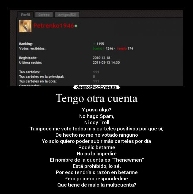 Tengo otra cuenta - Y pasa algo?
No hago Spam,
Ni soy Troll
Tampoco me voto todos mis carteles positivos por que sí,
De hecho no me he votado ninguno
Yo solo quiero poder subir más carteles por día
Podéis betarme
No os lo impediré
El nombre de la cuenta es Thenewmen
Está prohibido, lo sé,
Por eso tendríais razón en betarme
Pero primero respondedme:
Que tiene de malo la multicuenta?