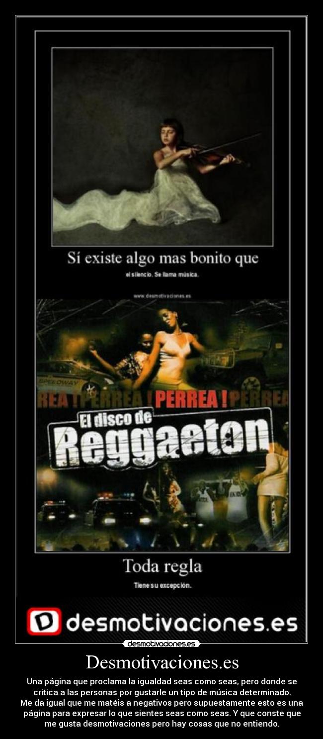 Desmotivaciones.es - Una página que proclama la igualdad seas como seas, pero donde se
critica a las personas por gustarle un tipo de música determinado.
Me da igual que me matéis a negativos pero supuestamente esto es una
página para expresar lo que sientes seas como seas. Y que conste que
me gusta desmotivaciones pero hay cosas que no entiendo.